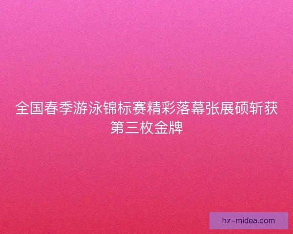 全国春季游泳锦标赛精彩落幕张展硕斩获第三枚金牌
