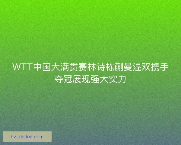 WTT中国大满贯赛林诗栋蒯曼混双携手夺冠展现强大实力