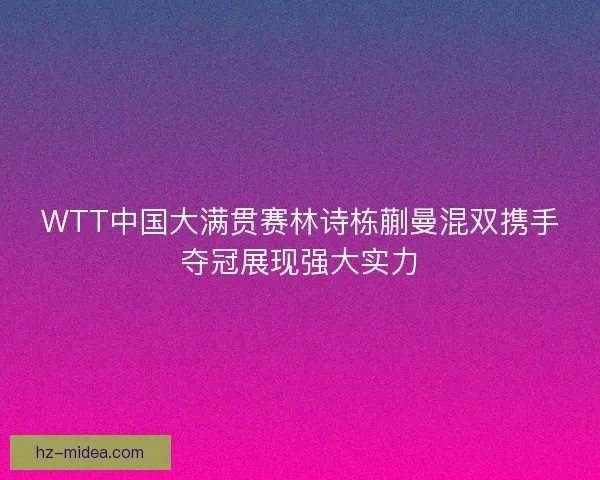 WTT中国大满贯赛林诗栋蒯曼混双携手夺冠展现强大实力
